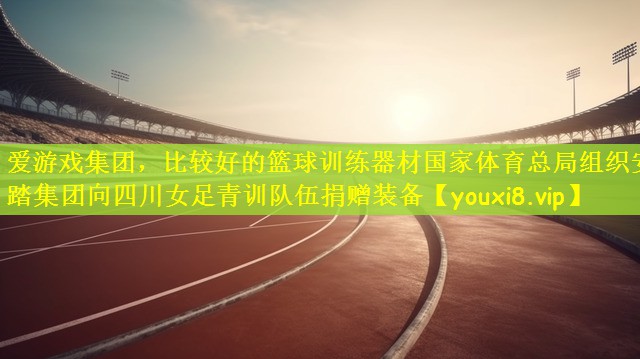 爱游戏集团，比较好的篮球训练器材国家体育总局组织安踏集团向四川女足青训队伍捐赠装备