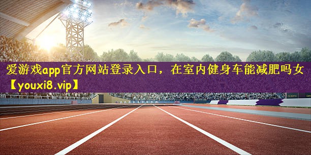 爱游戏app官方网站登录入口，在室内健身车能减肥吗女